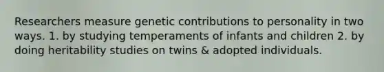 Researchers measure genetic contributions to personality in two ways. 1. by studying temperaments of infants and children 2. by doing heritability studies on twins & adopted individuals.