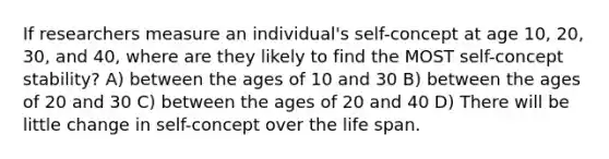 If researchers measure an individual's self-concept at age 10, 20, 30, and 40, where are they likely to find the MOST self-concept stability? A) between the ages of 10 and 30 B) between the ages of 20 and 30 C) between the ages of 20 and 40 D) There will be little change in self-concept over the life span.