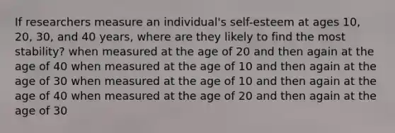 If researchers measure an individual's self-esteem at ages 10, 20, 30, and 40 years, where are they likely to find the most stability? when measured at the age of 20 and then again at the age of 40 when measured at the age of 10 and then again at the age of 30 when measured at the age of 10 and then again at the age of 40 when measured at the age of 20 and then again at the age of 30