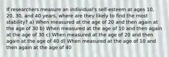 If researchers measure an individual's self-esteem at ages 10, 20, 30, and 40 years, where are they likely to find the most stability? a) When measured at the age of 20 and then again at the age of 30 b) When measured at the age of 10 and then again at the age of 30 c) When measured at the age of 20 and then again at the age of 40 d) When measured at the age of 10 and then again at the age of 40