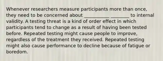 Whenever researchers measure participants more than once, they need to be concerned about ___________ ________ to internal validity. A testing threat is a kind of order effect in which participants tend to change as a result of having been tested before. Repeated testing might cause people to improve, regardless of the treatment they received. Repeated testing might also cause performance to decline because of fatigue or boredom.