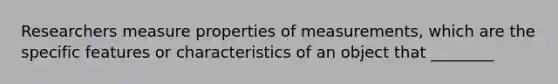 Researchers measure properties of measurements, which are the specific features or characteristics of an object that ________