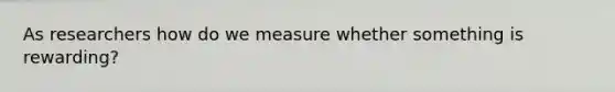 As researchers how do we measure whether something is rewarding?