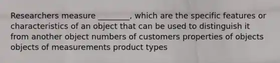 Researchers measure ________, which are the specific features or characteristics of an object that can be used to distinguish it from another object numbers of customers properties of objects objects of measurements product types