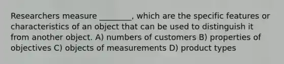 Researchers measure ________, which are the specific features or characteristics of an object that can be used to distinguish it from another object. A) numbers of customers B) properties of objectives C) objects of measurements D) product types