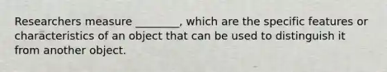 Researchers measure ________, which are the specific features or characteristics of an object that can be used to distinguish it from another object.