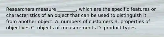 Researchers measure ________, which are the specific features or characteristics of an object that can be used to distinguish it from another object. A. numbers of customers B. properties of objectives C. objects of measurements D. product types