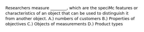 Researchers measure ________, which are the speciMc features or characteristics of an object that can be used to distinguish it from another object. A.) numbers of customers B.) Properties of objectives C.) Objects of measurements D.) Product types