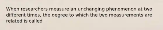 When researchers measure an unchanging phenomenon at two different times, the degree to which the two measurements are related is called