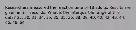 Researchers measured the reaction time of 18 adults. Results are given in milliseconds. What is the interquartile range of this data? 25, 30, 31, 34, 35, 35, 35, 36, 38, 39, 40, 40, 42, 43, 44, 46, 48, 64