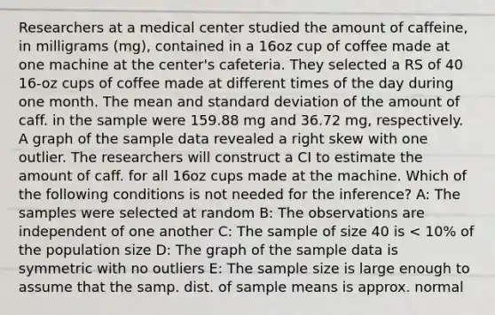 Researchers at a medical center studied the amount of caffeine, in milligrams (mg), contained in a 16oz cup of coffee made at one machine at the center's cafeteria. They selected a RS of 40 16-oz cups of coffee made at different times of the day during one month. The mean and standard deviation of the amount of caff. in the sample were 159.88 mg and 36.72 mg, respectively. A graph of the sample data revealed a right skew with one outlier. The researchers will construct a CI to estimate the amount of caff. for all 16oz cups made at the machine. Which of the following conditions is not needed for the inference? A: The samples were selected at random B: The observations are independent of one another C: The sample of size 40 is < 10% of the population size D: The graph of the sample data is symmetric with no outliers E: The sample size is large enough to assume that the samp. dist. of sample means is approx. normal