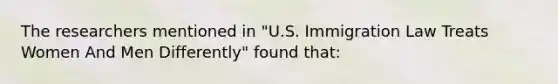 The researchers mentioned in "U.S. Immigration Law Treats Women And Men Differently" found that: