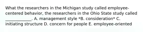 What the researchers in the Michigan study called​ employee-centered behavior, the researchers in the Ohio State study called​ _____________. A. management style *B. consideration* C. initiating structure D. concern for people E. employee-oriented