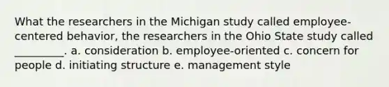 What the researchers in the Michigan study called employee-centered behavior, the researchers in the Ohio State study called _________. a. consideration b. employee-oriented c. concern for people d. initiating structure e. management style