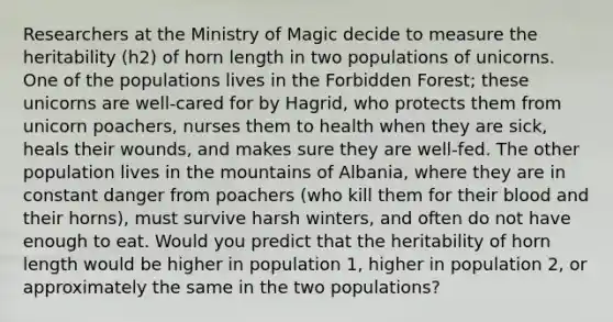 Researchers at the Ministry of Magic decide to measure the heritability (h2) of horn length in two populations of unicorns. One of the populations lives in the Forbidden Forest; these unicorns are well-cared for by Hagrid, who protects them from unicorn poachers, nurses them to health when they are sick, heals their wounds, and makes sure they are well-fed. The other population lives in the mountains of Albania, where they are in constant danger from poachers (who kill them for their blood and their horns), must survive harsh winters, and often do not have enough to eat. Would you predict that the heritability of horn length would be higher in population 1, higher in population 2, or approximately the same in the two populations?