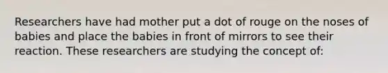 Researchers have had mother put a dot of rouge on the noses of babies and place the babies in front of mirrors to see their reaction. These researchers are studying the concept of: