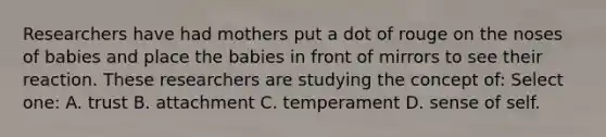 Researchers have had mothers put a dot of rouge on the noses of babies and place the babies in front of mirrors to see their reaction. These researchers are studying the concept of: Select one: A. trust B. attachment C. temperament D. sense of self.