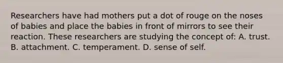 Researchers have had mothers put a dot of rouge on the noses of babies and place the babies in front of mirrors to see their reaction. These researchers are studying the concept of: A. trust. B. attachment. C. temperament. D. sense of self.