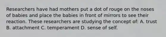 Researchers have had mothers put a dot of rouge on the noses of babies and place the babies in front of mirrors to see their reaction. These researchers are studying the concept of: A. trust B. attachment C. temperament D. sense of self.