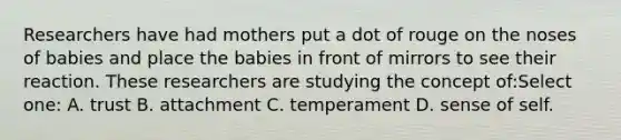 Researchers have had mothers put a dot of rouge on the noses of babies and place the babies in front of mirrors to see their reaction. These researchers are studying the concept of:Select one: A. trust B. attachment C. temperament D. sense of self.