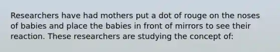 Researchers have had mothers put a dot of rouge on the noses of babies and place the babies in front of mirrors to see their reaction. These researchers are studying the concept of: