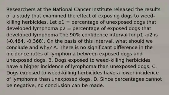 Researchers at the National Cancer Institute released the results of a study that examined the effect of exposing dogs to weed-killing herbicides. Let p1 = percentage of unexposed dogs that developed lymphoma p2 = percentage of exposed dogs that developed lymphoma The 90% confidence interval for p1 -p2 is (-0.484, -0.368). On the basis of this interval, what should we conclude and why? A. There is no significant difference in the incidence rates of lymphoma between exposed dogs and unexposed dogs. B. Dogs exposed to weed-killing herbicides have a higher incidence of lymphoma than unexposed dogs. C. Dogs exposed to weed-killing herbicides have a lower incidence of lymphoma than unexposed dogs. D. Since percentages cannot be negative, no conclusion can be made.