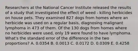 Researchers at the National Cancer Institute released the results of a study that investigated the effect of weed - killing herbicides on house pets. They examined 827 dogs from homes where an herbicide was used on a regular basis, diagnosing malignant lymphoma in 473 of them. Of the 130 dogs from homes where no herbicides were used, only 19 were found to have lymphoma. What's the standard error of the difference in the two proportions? A. 0.0354 B. 0.0013 C. 0.0172 D. 0.0309 E. 0.4258