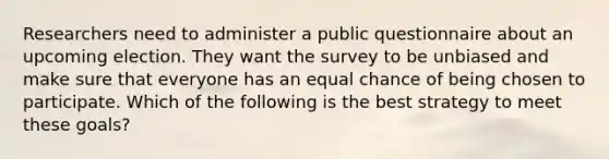 Researchers need to administer a public questionnaire about an upcoming election. They want the survey to be unbiased and make sure that everyone has an equal chance of being chosen to participate. Which of the following is the best strategy to meet these goals?