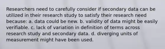 Researchers need to carefully consider if secondary data can be utilized in their research study to satisfy their research need because: a. data could be new. b. validity of data might be easily verifiable. c. lack of variation in definition of terms across research study and secondary data. d. diverging units of measurement might have been used.