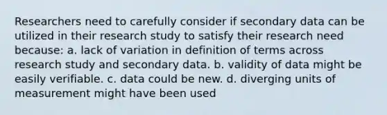 Researchers need to carefully consider if secondary data can be utilized in their research study to satisfy their research need because: a. lack of variation in definition of terms across research study and secondary data. b. validity of data might be easily verifiable. c. data could be new. d. diverging units of measurement might have been used