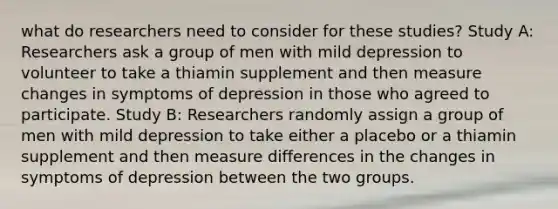 what do researchers need to consider for these studies? Study A: Researchers ask a group of men with mild depression to volunteer to take a thiamin supplement and then measure changes in symptoms of depression in those who agreed to participate. Study B: Researchers randomly assign a group of men with mild depression to take either a placebo or a thiamin supplement and then measure differences in the changes in symptoms of depression between the two groups.