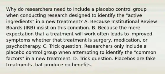 Why do researchers need to include a placebo control group when conducting research designed to identify the "active ingredients" in a new treatment? A. Because Institutional Review Boards (IRB) insist on this condition. B. Because the mere expectation that a treatment will work often leads to improved symptoms whether that treatment is surgery, medication, or psychotherapy. C. Trick question. Researchers only include a placebo control group when attempting to identify the "common factors" in a new treatment. D. Trick question. Placebos are fake treatments that produce no benefits.