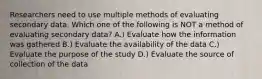 Researchers need to use multiple methods of evaluating secondary data. Which one of the following is NOT a method of evaluating secondary data? A.) Evaluate how the information was gathered B.) Evaluate the availability of the data C.) Evaluate the purpose of the study D.) Evaluate the source of collection of the data