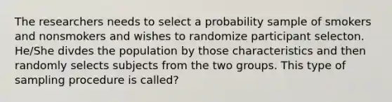 The researchers needs to select a probability sample of smokers and nonsmokers and wishes to randomize participant selecton. He/She divdes the population by those characteristics and then randomly selects subjects from the two groups. This type of sampling procedure is called?