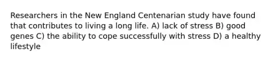Researchers in the New England Centenarian study have found that contributes to living a long life. A) lack of stress B) good genes C) the ability to cope successfully with stress D) a healthy lifestyle