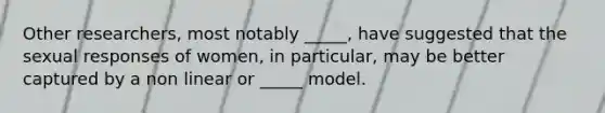 Other researchers, most notably _____, have suggested that the sexual responses of women, in particular, may be better captured by a non linear or _____ model.