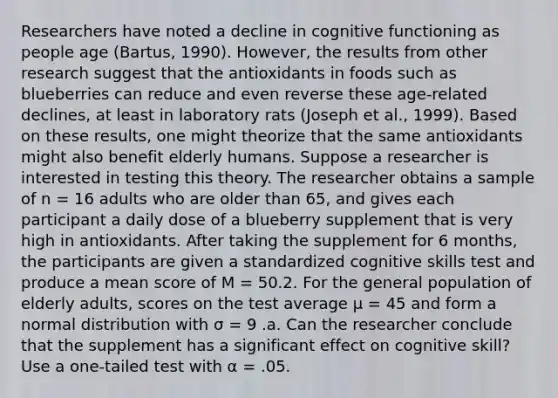 Researchers have noted a decline in cognitive functioning as people age (Bartus, 1990). However, the results from other research suggest that the antioxidants in foods such as blueberries can reduce and even reverse these age-related declines, at least in laboratory rats (Joseph et al., 1999). Based on these results, one might theorize that the same antioxidants might also benefit elderly humans. Suppose a researcher is interested in testing this theory. The researcher obtains a sample of n = 16 adults who are older than 65, and gives each participant a daily dose of a blueberry supplement that is very high in antioxidants. After taking the supplement for 6 months, the participants are given a standardized cognitive skills test and produce a mean score of M = 50.2. For the general population of elderly adults, scores on the test average μ = 45 and form a normal distribution with σ = 9 .a. Can the researcher conclude that the supplement has a significant effect on cognitive skill? Use a one-tailed test with α = .05.