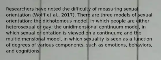 Researchers have noted the difficulty of measuring sexual orientation (Wolff et al., 2017). There are three models of sexual orientation: the dichotomous model, in which people are either heterosexual or gay; the unidimensional continuum model, in which sexual orientation is viewed on a continuum; and the multidimensional model, in which sexuality is seen as a function of degrees of various components, such as emotions, behaviors, and cognitions.