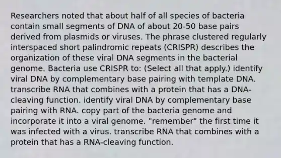 Researchers noted that about half of all species of bacteria contain small segments of DNA of about 20-50 base pairs derived from plasmids or viruses. The phrase clustered regularly interspaced short palindromic repeats (CRISPR) describes the organization of these viral DNA segments in the bacterial genome. Bacteria use CRISPR to: (Select all that apply.) identify viral DNA by complementary base pairing with template DNA. transcribe RNA that combines with a protein that has a DNA-cleaving function. identify viral DNA by complementary base pairing with RNA. copy part of the bacteria genome and incorporate it into a viral genome. "remember" the first time it was infected with a virus. transcribe RNA that combines with a protein that has a RNA-cleaving function.