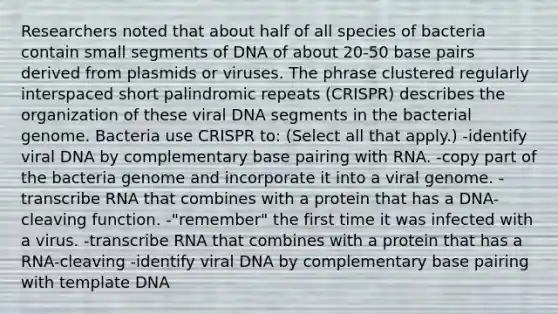 Researchers noted that about half of all species of bacteria contain small segments of DNA of about 20-50 base pairs derived from plasmids or viruses. The phrase clustered regularly interspaced short palindromic repeats (CRISPR) describes the organization of these viral DNA segments in the bacterial genome. Bacteria use CRISPR to: (Select all that apply.) -identify viral DNA by complementary base pairing with RNA. -copy part of the bacteria genome and incorporate it into a viral genome. -transcribe RNA that combines with a protein that has a DNA-cleaving function. -"remember" the first time it was infected with a virus. -transcribe RNA that combines with a protein that has a RNA-cleaving -identify viral DNA by complementary base pairing with template DNA