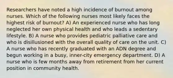 Researchers have noted a high incidence of burnout among nurses. Which of the following nurses most likely faces the highest risk of burnout? A) An experienced nurse who has long neglected her own physical health and who leads a sedentary lifestyle. B) A nurse who provides pediatric palliative care and who is disillusioned with the overall quality of care on the unit. C) A nurse who has recently graduated with an ADN degree and begun working in a busy, inner-city emergency department. D) A nurse who is few months away from retirement from her current position in community health.