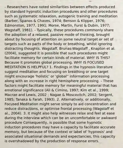 - Researchers have noted similarities between effects produced by standard hypnotic induction procedures and other procedures such as systematic relaxation, autogenic training and meditation (Barber, Spanos & Chaves, 1974; Benson & Klipper, 1976; Edmonston, 1977, 1991; Morse, Martin, Furst & Dubin, 1977; Wagstaff, 1981). - Typically, these procedures commonly share the adoption of a relaxed, passive mode of thinking, brought about by focusing of attention on some neutral target or set of targets such as parts of the body or breathing, whilst ignoring distracting thoughts. Wagstaff, Brunas-Wagstaff , Knapton et al. (2004), suggested it is possible that such procedures might facilitate memory for certain kinds of material. WHY IS THIS? Because it promotes global processing. WHY IS FOCUSED MEDITATION IS HELPFUL? 1. Findings in the hypnosis literature suggest meditation and focusing on breathing or one target might encourage 'holistic' or 'global'' information processing along with an increase in right hemisphere processing. - These factors might facilitate memory for meaningful material that has emotional significance (Ali & Cimino, 1997; Kim et al., 1999; Macrae and Lewis, 2002 ; Nagae & Moscovitch, 2002; Sergent, 1985; Tanaka & Farah, 1993). 2. Alternatively, or additionally, Focused Meditation might serve simply to aid concentration and reduce distractions, or optimise frontal processing (Wagstaff et al., 2004). 3. It might also help witnesses relax and feel at ease during the interview which can be an uncomfortable or awkward procedure Consequently, is possible that some hypnotic induction procedures may have a capacity to facilitate accurate memory, but because of the context or label of 'hypnosis' and associated situational demands and expectancies, this capacity is overshadowed by the production of response errors.