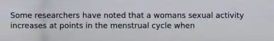 Some researchers have noted that a womans sexual activity increases at points in the menstrual cycle when