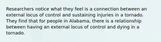 Researchers notice what they feel is a connection between an external locus of control and sustaining injuries in a tornado. They find that for people in Alabama, there is a relationship between having an external locus of control and dying in a tornado.