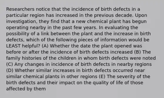 Researchers notice that the incidence of birth defects in a particular region has increased in the previous decade. Upon investigation, they find that a new chemical plant has begun operating nearby in the past few years. In evaluating the possibility of a link between the plant and the increase in birth defects, which of the following pieces of information would be LEAST helpful? (A) Whether the date the plant opened was before or after the incidence of birth defects increased (B) The family histories of the children in whom birth defects were noted (C) Any changes in incidence of birth defects in nearby regions (D) Whether similar increases in birth defects occurred near similar chemical plants in other regions (E) The severity of the birth defects and their impact on the quality of life of those affected by them