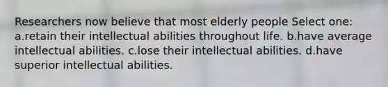 Researchers now believe that most elderly people Select one: a.retain their intellectual abilities throughout life. b.have average intellectual abilities. c.lose their intellectual abilities. d.have superior intellectual abilities.