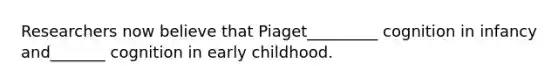 Researchers now believe that Piaget_________ cognition in infancy and_______ cognition in early childhood.