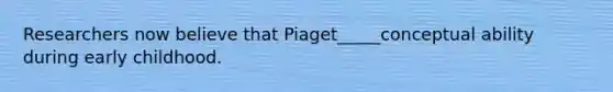 Researchers now believe that Piaget_____conceptual ability during early childhood.