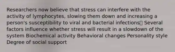 Researchers now believe that stress can interfere with the activity of lymphocytes, slowing them down and increasing a person's susceptibility to viral and bacterial infections Several factors influence whether stress will result in a slowdown of the system Biochemical activity Behavioral changes Personality style Degree of social support