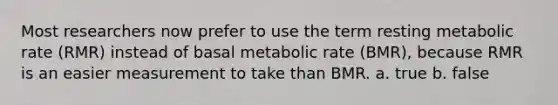 Most researchers now prefer to use the term resting metabolic rate (RMR) instead of basal metabolic rate (BMR), because RMR is an easier measurement to take than BMR. a. true b. false